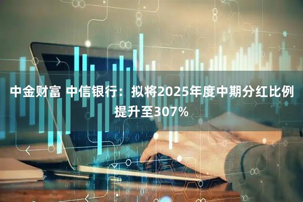 中金财富 中信银行：拟将2025年度中期分红比例提升至307%