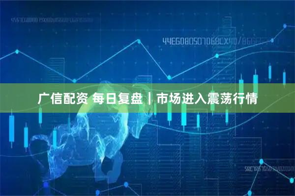 广信配资 每日复盘｜市场进入震荡行情