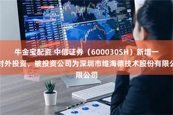 牛金宝配资 中信证券(600030SH)新增一起对外投资,被投资公司为深圳市维海德技术股份有限公司