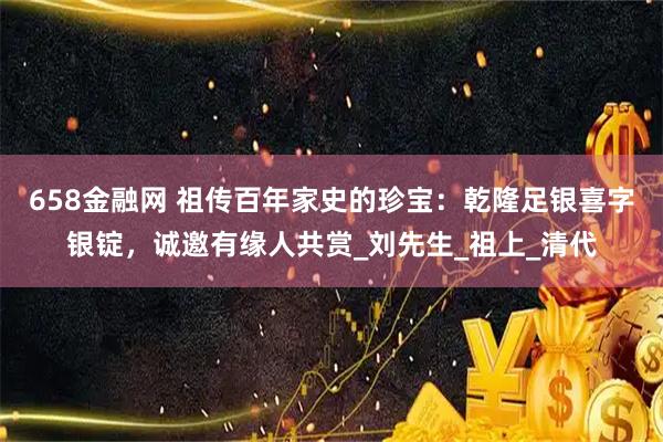 658金融网 祖传百年家史的珍宝：乾隆足银喜字银锭，诚邀有缘人共赏_刘先生_祖上_清代