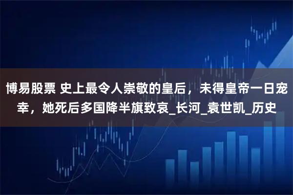 博易股票 史上最令人崇敬的皇后，未得皇帝一日宠幸，她死后多国降半旗致哀_长河_袁世凯_历史
