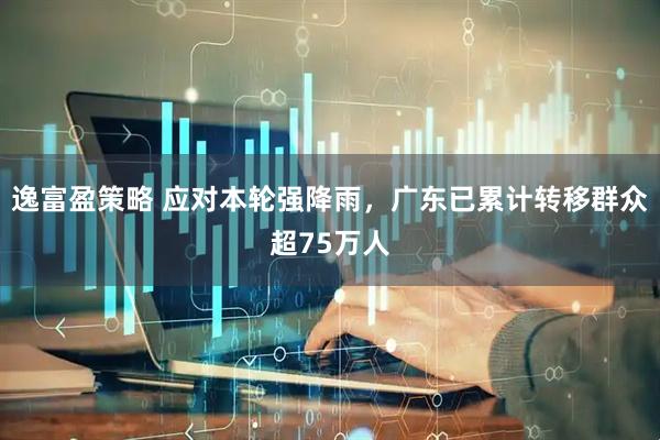 逸富盈策略 应对本轮强降雨，广东已累计转移群众超75万人
