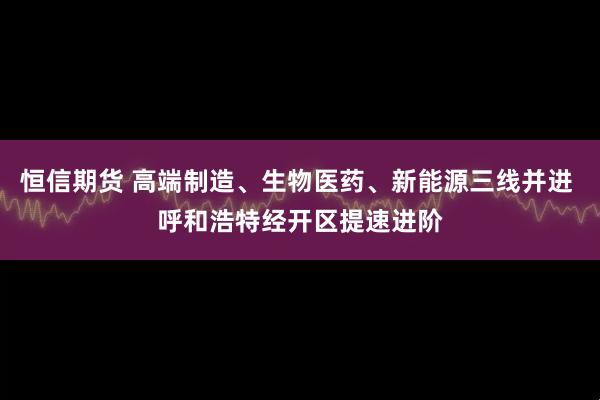 恒信期货 高端制造、生物医药、新能源三线并进 呼和浩特经开区提速进阶