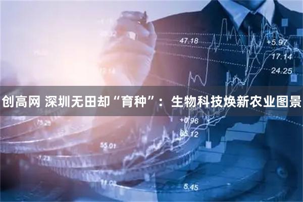创高网 深圳无田却“育种”：生物科技焕新农业图景