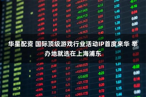 华星配资 国际顶级游戏行业活动IP首度来华 举办地就选在上海浦东