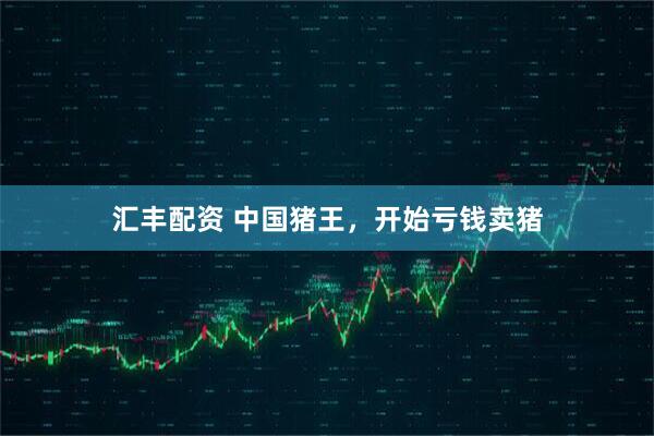 汇丰配资 中国猪王，开始亏钱卖猪