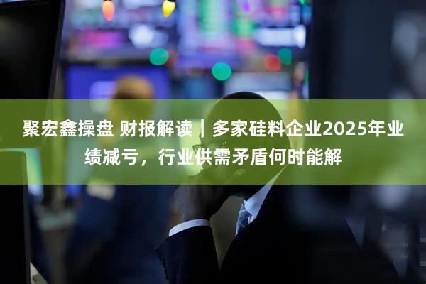 聚宏鑫操盘 财报解读｜多家硅料企业2025年业绩减亏，行业供需矛盾何时能解