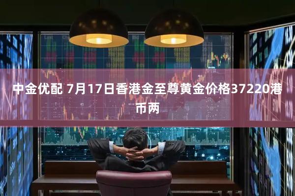 中金优配 7月17日香港金至尊黄金价格37220港币两