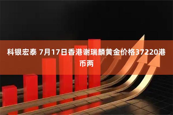 科银宏泰 7月17日香港谢瑞麟黄金价格37220港币两