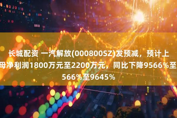 长城配资 一汽解放(000800SZ)发预减，预计上半年归母净利润1800万元至2200万元，同比下降9566%至9645%