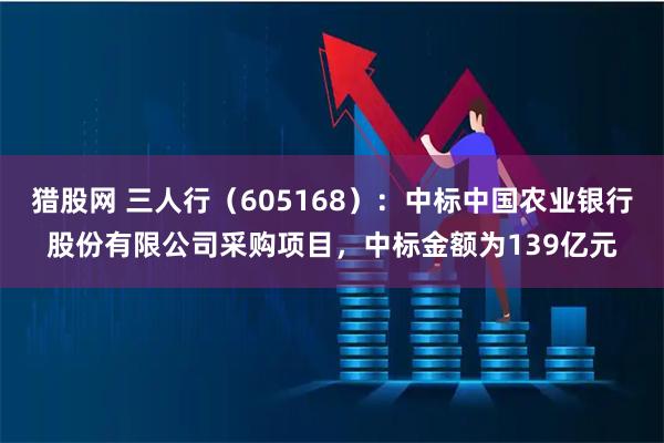 猎股网 三人行(605168):中标中国农业银行股份有限公司采购项目,中标金额为139亿元