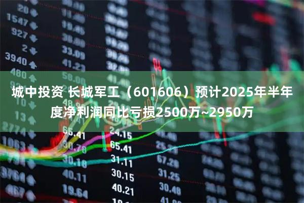 城中投资 长城军工（601606）预计2025年半年度净利润同比亏损2500万~2950万