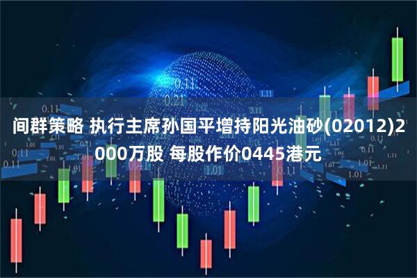 间群策略 执行主席孙国平增持阳光油砂(02012)2000万股 每股作价0445港元