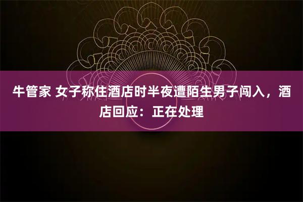 牛管家 女子称住酒店时半夜遭陌生男子闯入，酒店回应：正在处理