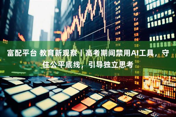 富配平台 教育新观察丨高考期间禁用AI工具，守住公平底线，引导独立思考