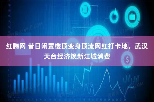 红腾网 昔日闲置楼顶变身顶流网红打卡地，武汉天台经济焕新江城消费