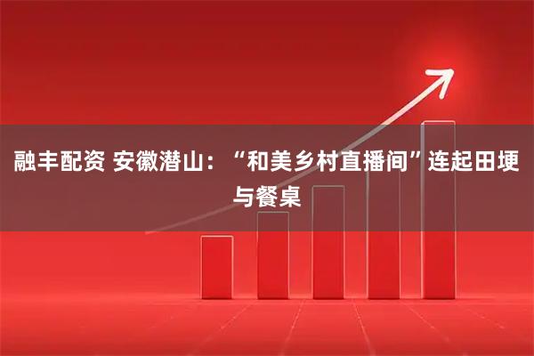 融丰配资 安徽潜山：“和美乡村直播间”连起田埂与餐桌