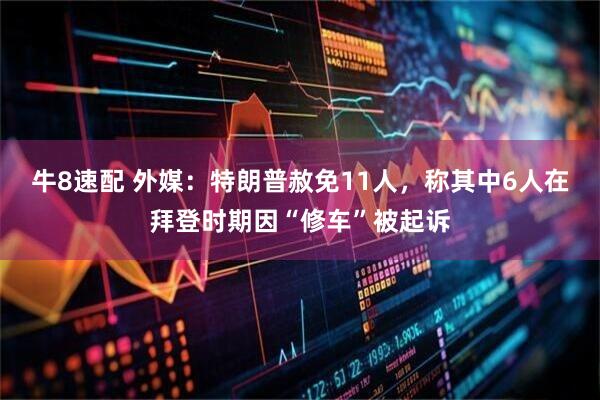 牛8速配 外媒：特朗普赦免11人，称其中6人在拜登时期因“修车”被起诉