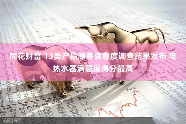 同花财富 13类产品顾客满意度调查结果发布 电热水器满意度得分最高